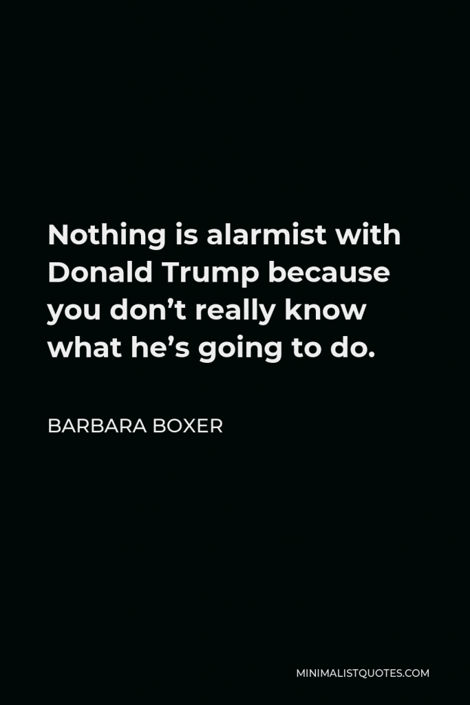 Barbara Boxer Quote - Nothing is alarmist with Donald Trump because you don’t really know what he’s going to do.
