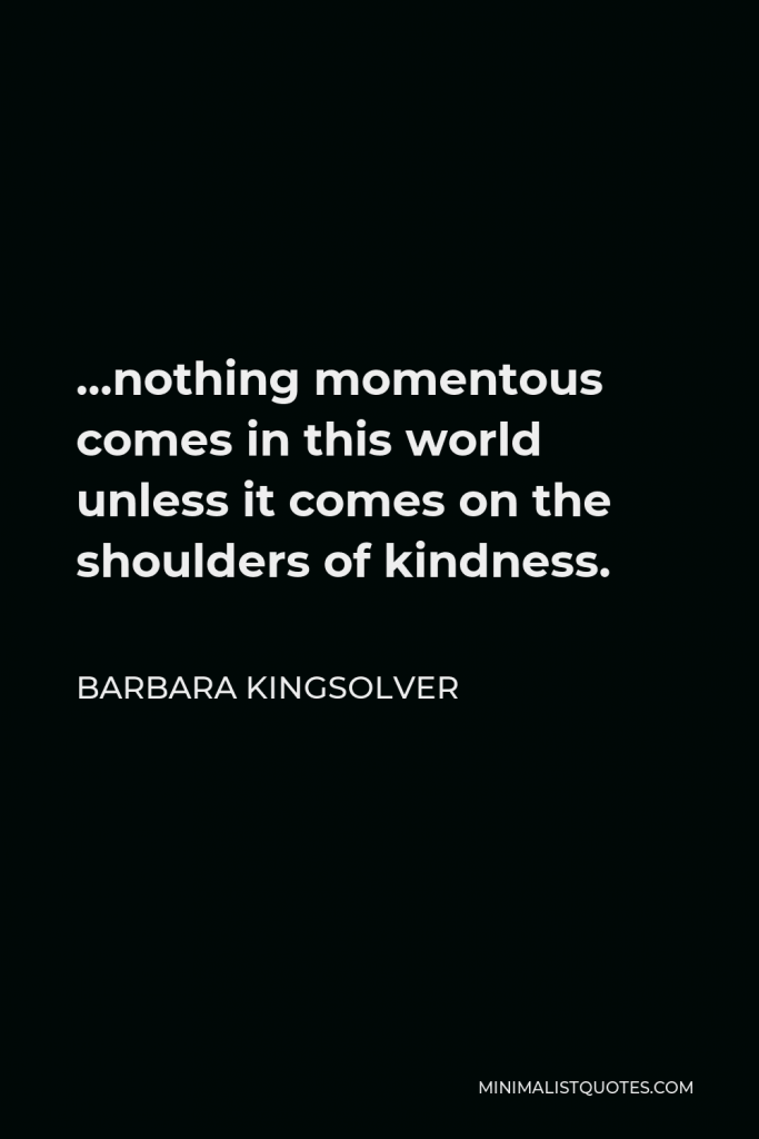 Barbara Kingsolver Quote - …nothing momentous comes in this world unless it comes on the shoulders of kindness.