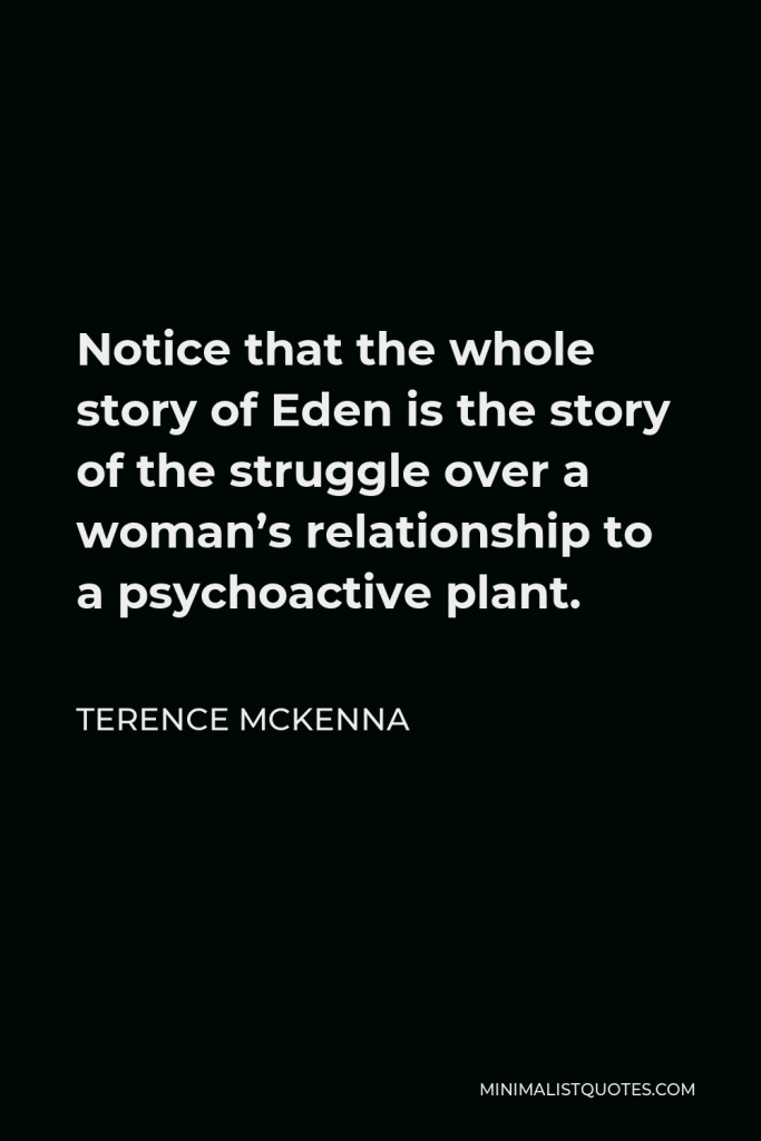 Terence McKenna Quote - Notice that the whole story of Eden is the story of the struggle over a woman’s relationship to a psychoactive plant.