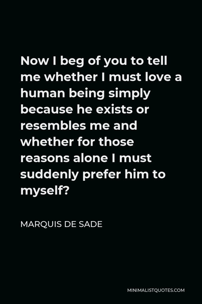 Marquis de Sade Quote - Now I beg of you to tell me whether I must love a human being simply because he exists or resembles me and whether for those reasons alone I must suddenly prefer him to myself?
