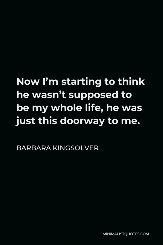 Barbara Kingsolver Quote - Now I’m starting to think he wasn’t supposed to be my whole life, he was just this doorway to me.
