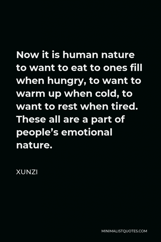 Xunzi Quote - Now it is human nature to want to eat to ones fill when hungry, to want to warm up when cold, to want to rest when tired. These all are a part of people’s emotional nature.