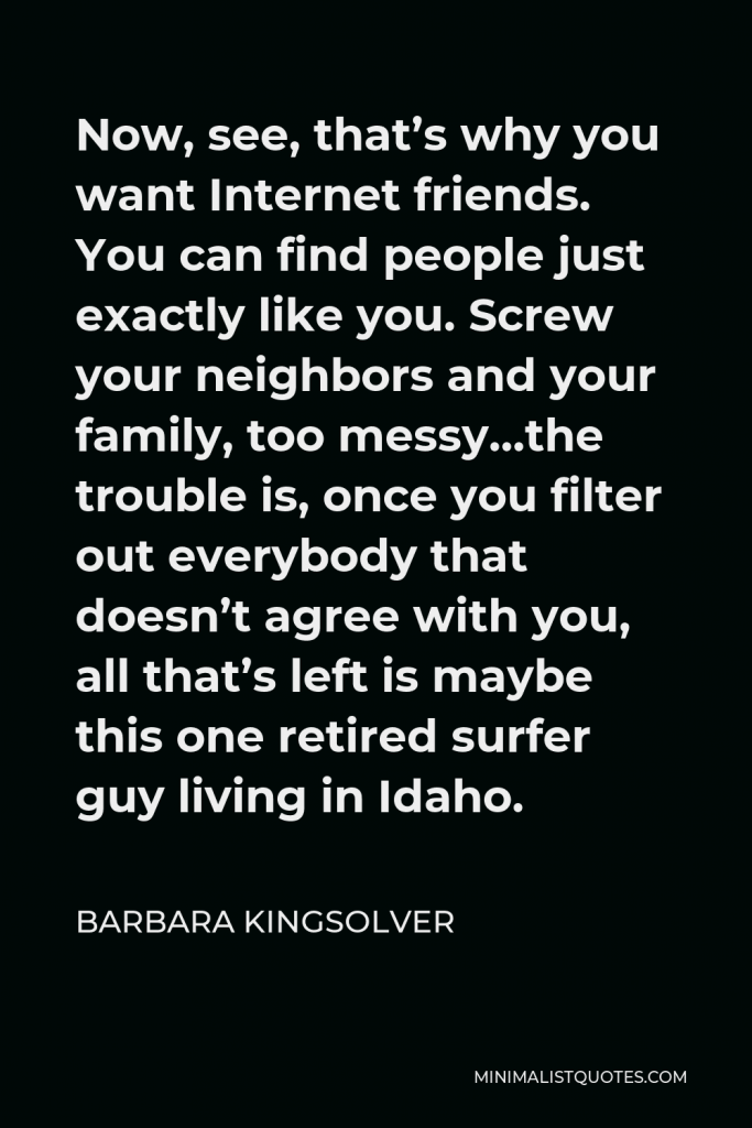 Barbara Kingsolver Quote - Now, see, that’s why you want Internet friends. You can find people just exactly like you. Screw your neighbors and your family, too messy…the trouble is, once you filter out everybody that doesn’t agree with you, all that’s left is maybe this one retired surfer guy living in Idaho.