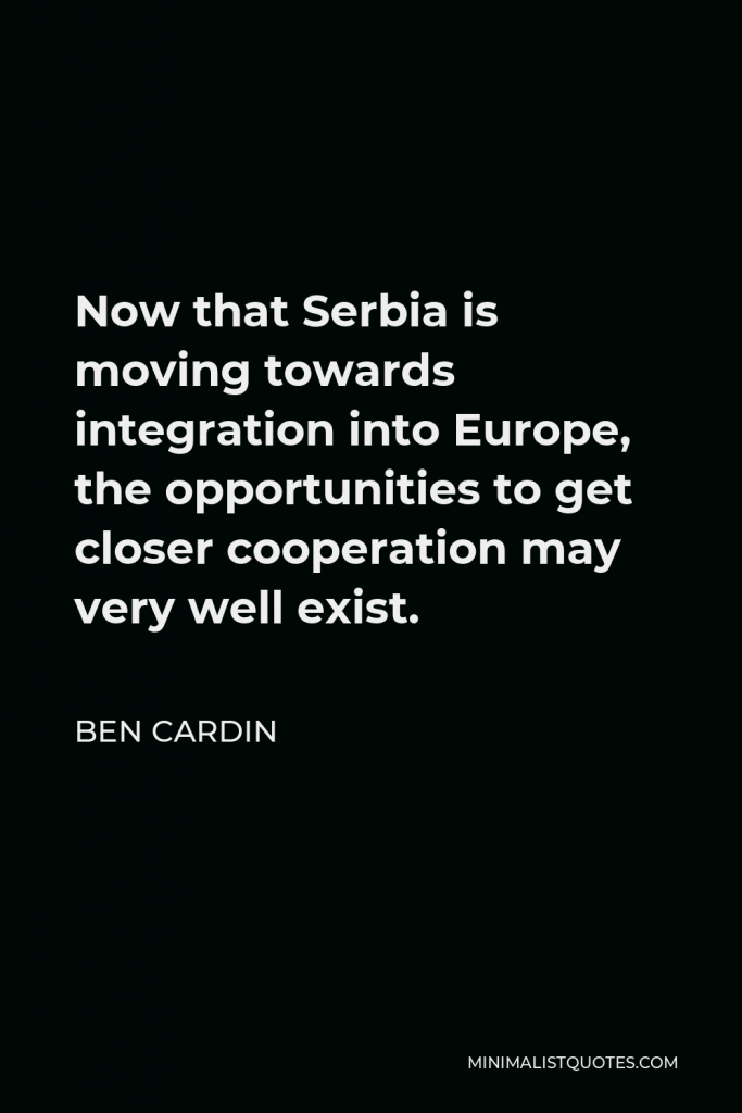 Ben Cardin Quote - Now that Serbia is moving towards integration into Europe, the opportunities to get closer cooperation may very well exist.