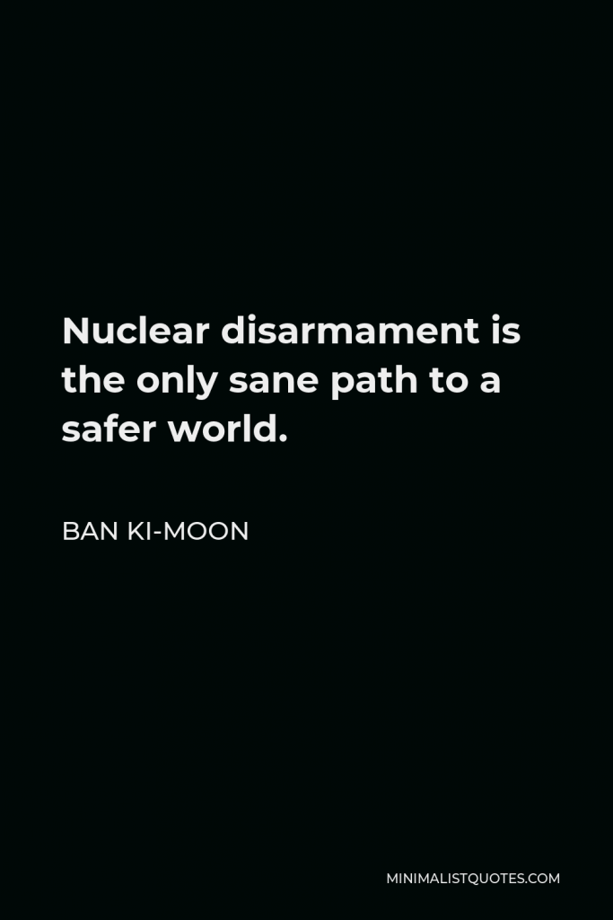 Ban Ki-moon Quote - Nuclear disarmament is the only sane path to a safer world.