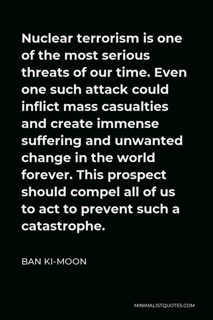 Ban Ki-moon Quote - Nuclear terrorism is one of the most serious threats of our time. Even one such attack could inflict mass casualties and create immense suffering and unwanted change in the world forever. This prospect should compel all of us to act to prevent such a catastrophe.