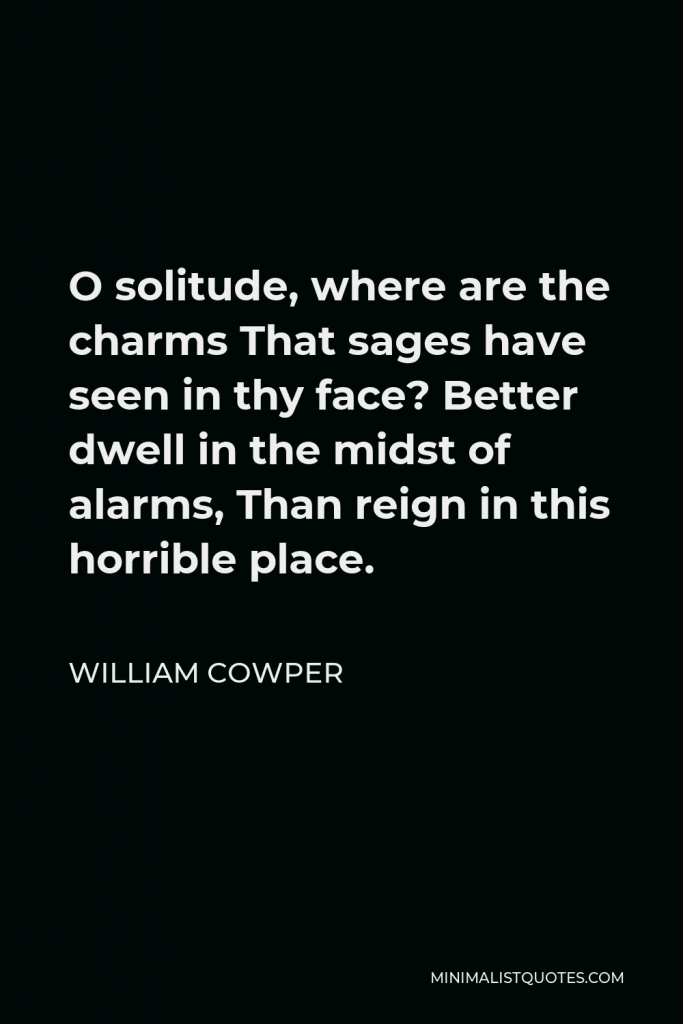William Cowper Quote - O solitude, where are the charms That sages have seen in thy face? Better dwell in the midst of alarms, Than reign in this horrible place.