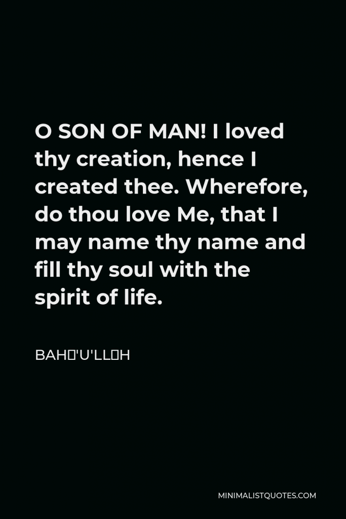 Bahá'u'lláh Quote - O SON OF MAN! I loved thy creation, hence I created thee. Wherefore, do thou love Me, that I may name thy name and fill thy soul with the spirit of life.