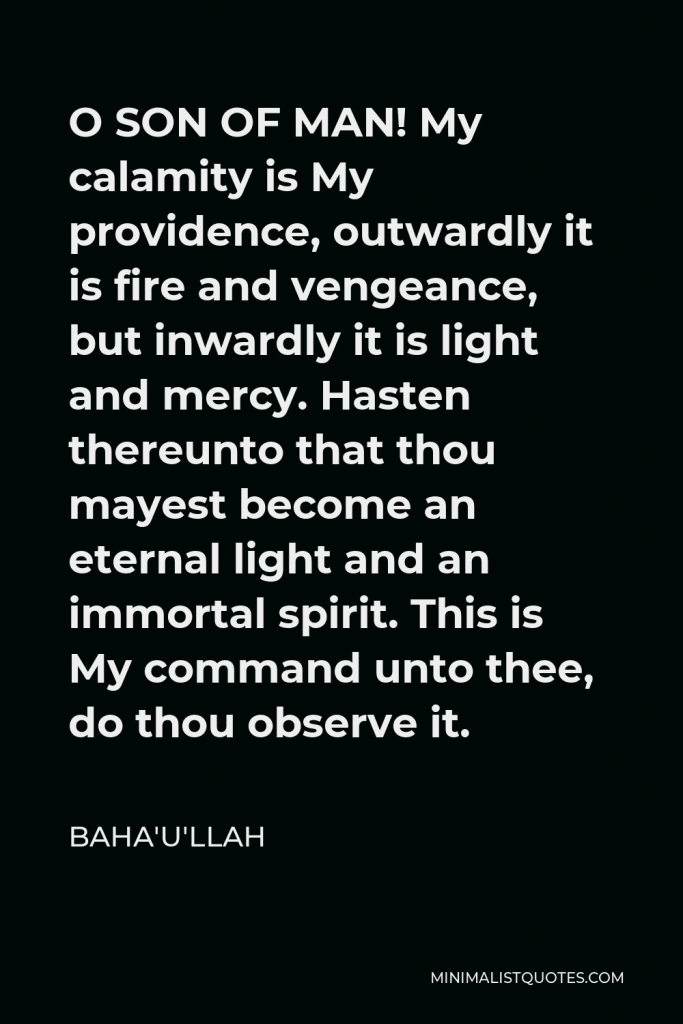 Baha'u'llah Quote - O SON OF MAN! My calamity is My providence, outwardly it is fire and vengeance, but inwardly it is light and mercy. Hasten thereunto that thou mayest become an eternal light and an immortal spirit. This is My command unto thee, do thou observe it.