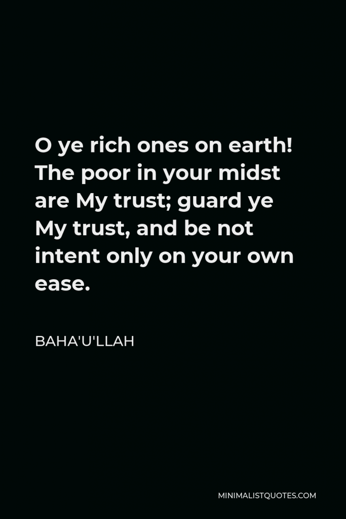 Baha'u'llah Quote - O ye rich ones on earth! The poor in your midst are My trust; guard ye My trust, and be not intent only on your own ease.