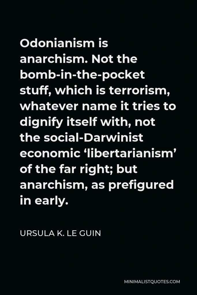 Ursula K. Le Guin Quote - Odonianism is anarchism. Not the bomb-in-the-pocket stuff, which is terrorism, whatever name it tries to dignify itself with, not the social-Darwinist economic ‘libertarianism’ of the far right; but anarchism, as prefigured in early.