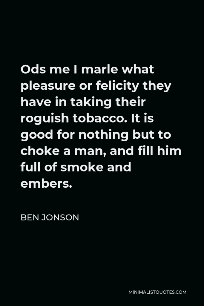 Ben Jonson Quote - Ods me I marle what pleasure or felicity they have in taking their roguish tobacco. It is good for nothing but to choke a man, and fill him full of smoke and embers.