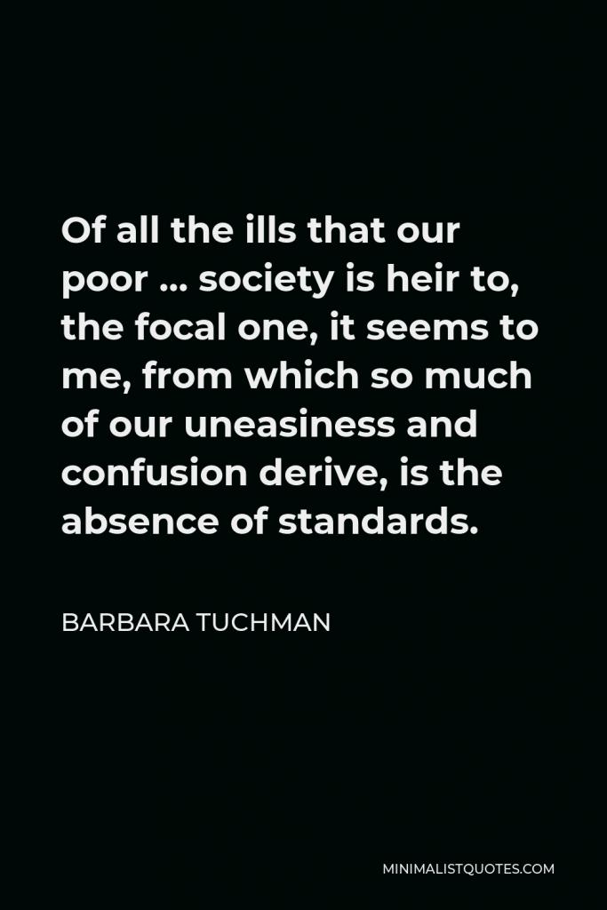 Barbara Tuchman Quote - Of all the ills that our poor … society is heir to, the focal one, it seems to me, from which so much of our uneasiness and confusion derive, is the absence of standards.