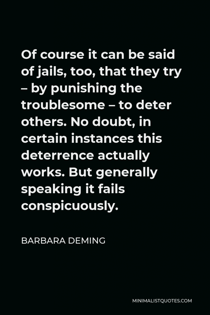 Barbara Deming Quote - Of course it can be said of jails, too, that they try – by punishing the troublesome – to deter others. No doubt, in certain instances this deterrence actually works. But generally speaking it fails conspicuously.