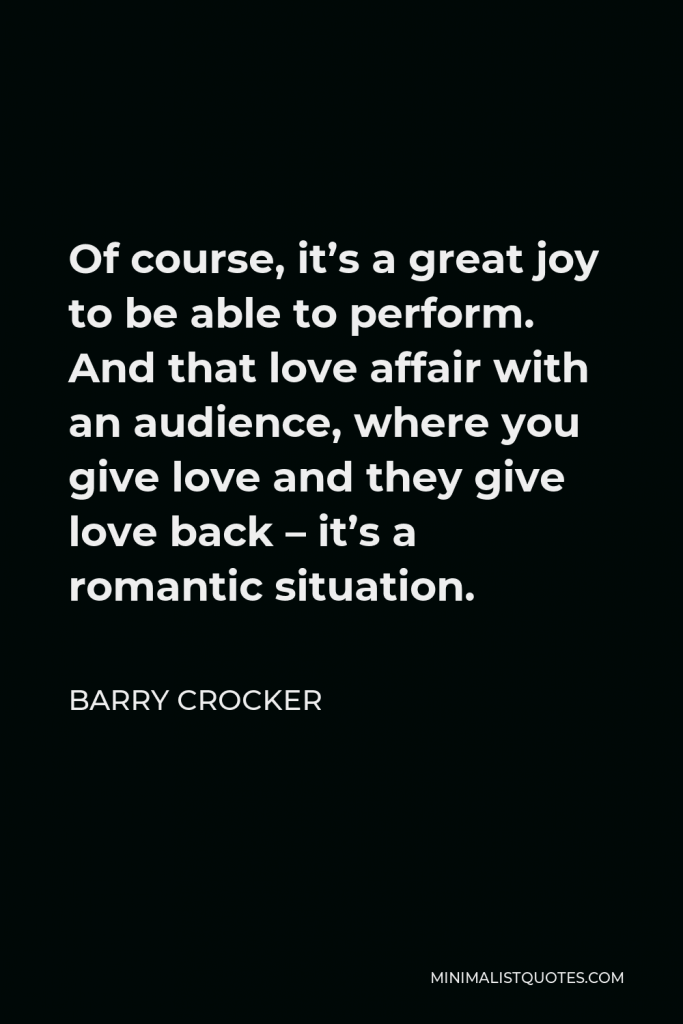 Barry Crocker Quote - Of course, it’s a great joy to be able to perform. And that love affair with an audience, where you give love and they give love back – it’s a romantic situation.