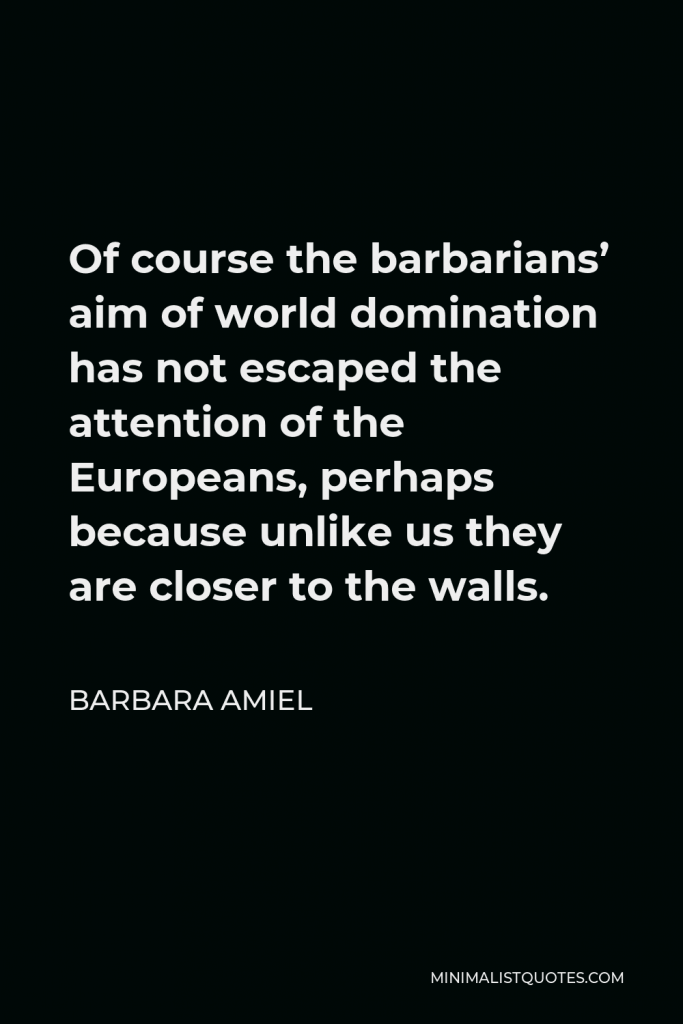 Barbara Amiel Quote - Of course the barbarians’ aim of world domination has not escaped the attention of the Europeans, perhaps because unlike us they are closer to the walls.
