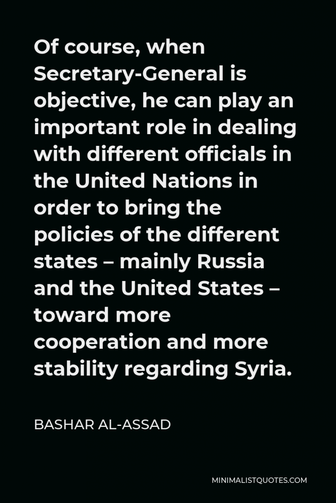 Bashar al-Assad Quote - Of course, when Secretary-General is objective, he can play an important role in dealing with different officials in the United Nations in order to bring the policies of the different states – mainly Russia and the United States – toward more cooperation and more stability regarding Syria.