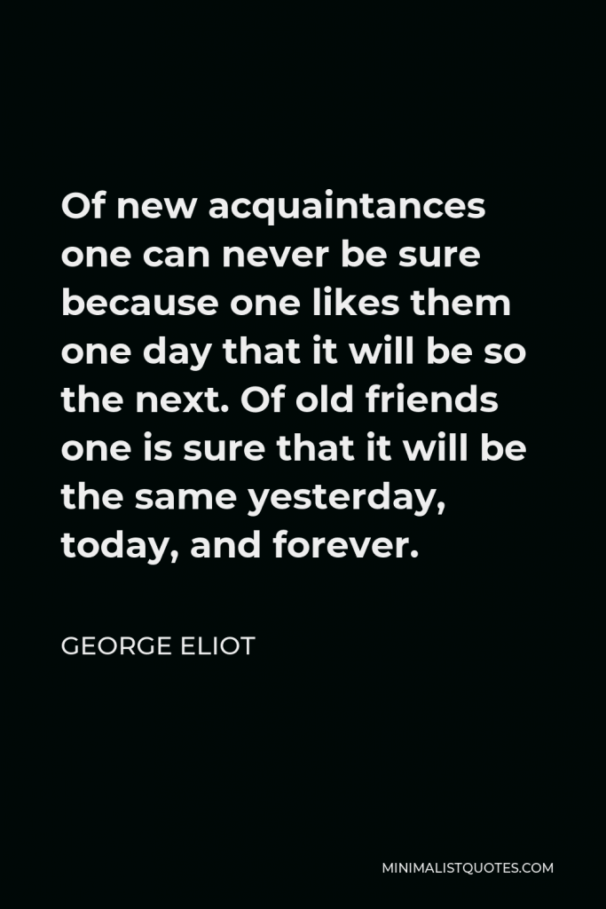 George Eliot Quote - Of new acquaintances one can never be sure because one likes them one day that it will be so the next. Of old friends one is sure that it will be the same yesterday, today, and forever.