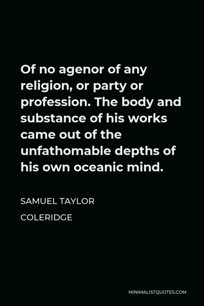 Samuel Taylor Coleridge Quote - Of no agenor of any religion, or party or profession. The body and substance of his works came out of the unfathomable depths of his own oceanic mind.
