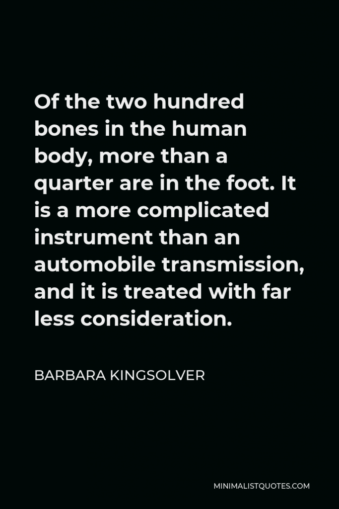 Barbara Kingsolver Quote - Of the two hundred bones in the human body, more than a quarter are in the foot. It is a more complicated instrument than an automobile transmission, and it is treated with far less consideration.
