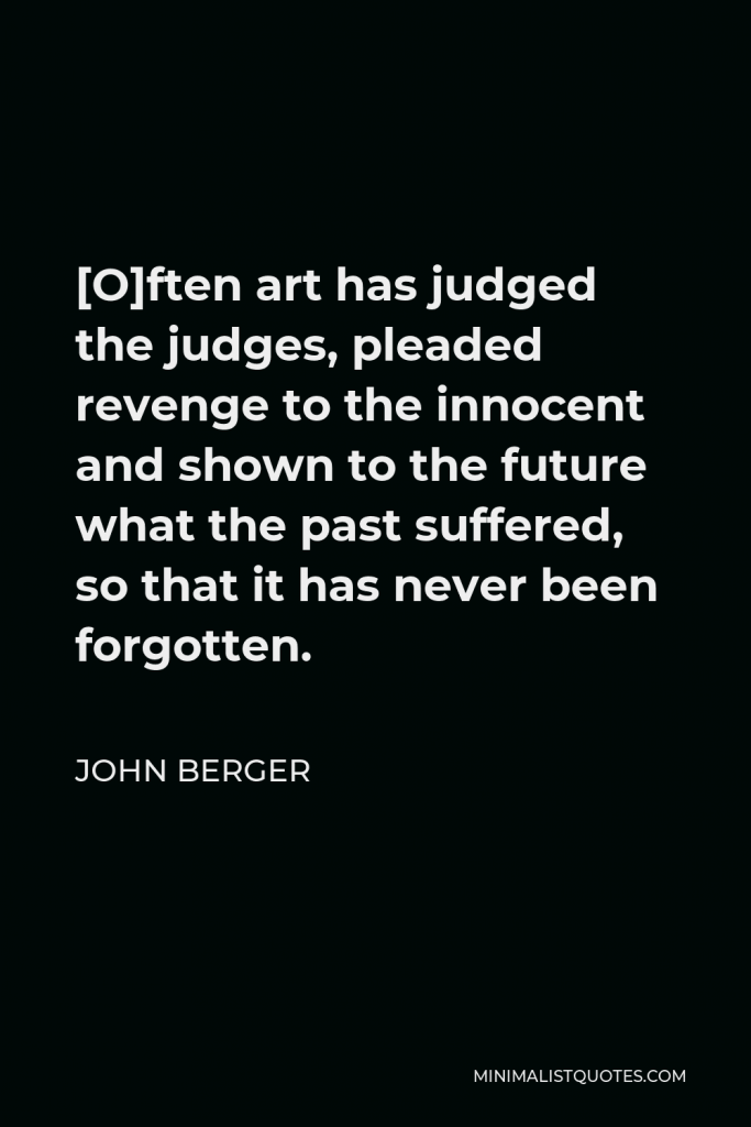 John Berger Quote - [O]ften art has judged the judges, pleaded revenge to the innocent and shown to the future what the past suffered, so that it has never been forgotten.