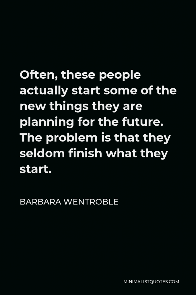 Barbara Wentroble Quote - Often, these people actually start some of the new things they are planning for the future. The problem is that they seldom finish what they start.