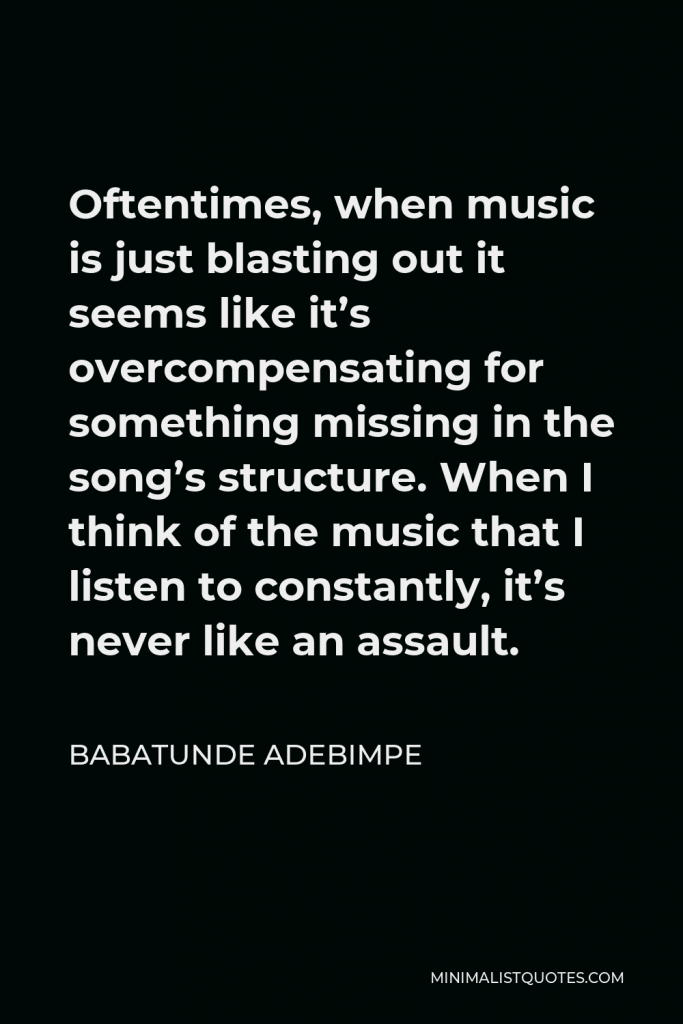 Babatunde Adebimpe Quote - Oftentimes, when music is just blasting out it seems like it’s overcompensating for something missing in the song’s structure. When I think of the music that I listen to constantly, it’s never like an assault.