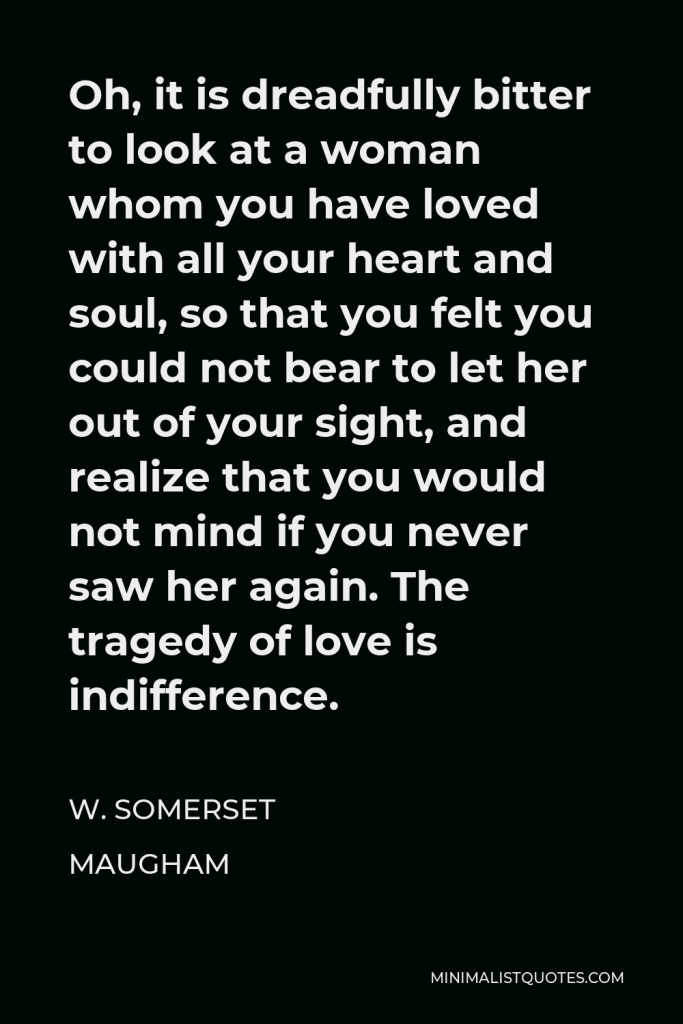 W. Somerset Maugham Quote - Oh, it is dreadfully bitter to look at a woman whom you have loved with all your heart and soul, so that you felt you could not bear to let her out of your sight, and realize that you would not mind if you never saw her again. The tragedy of love is indifference.