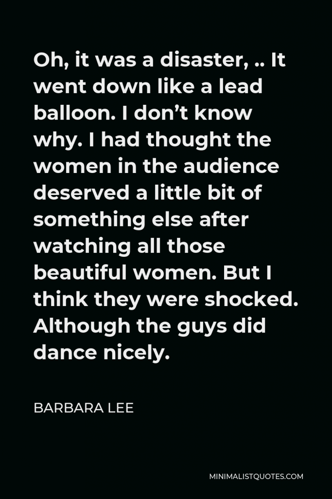 Barbara Lee Quote - Oh, it was a disaster, .. It went down like a lead balloon. I don’t know why. I had thought the women in the audience deserved a little bit of something else after watching all those beautiful women. But I think they were shocked. Although the guys did dance nicely.