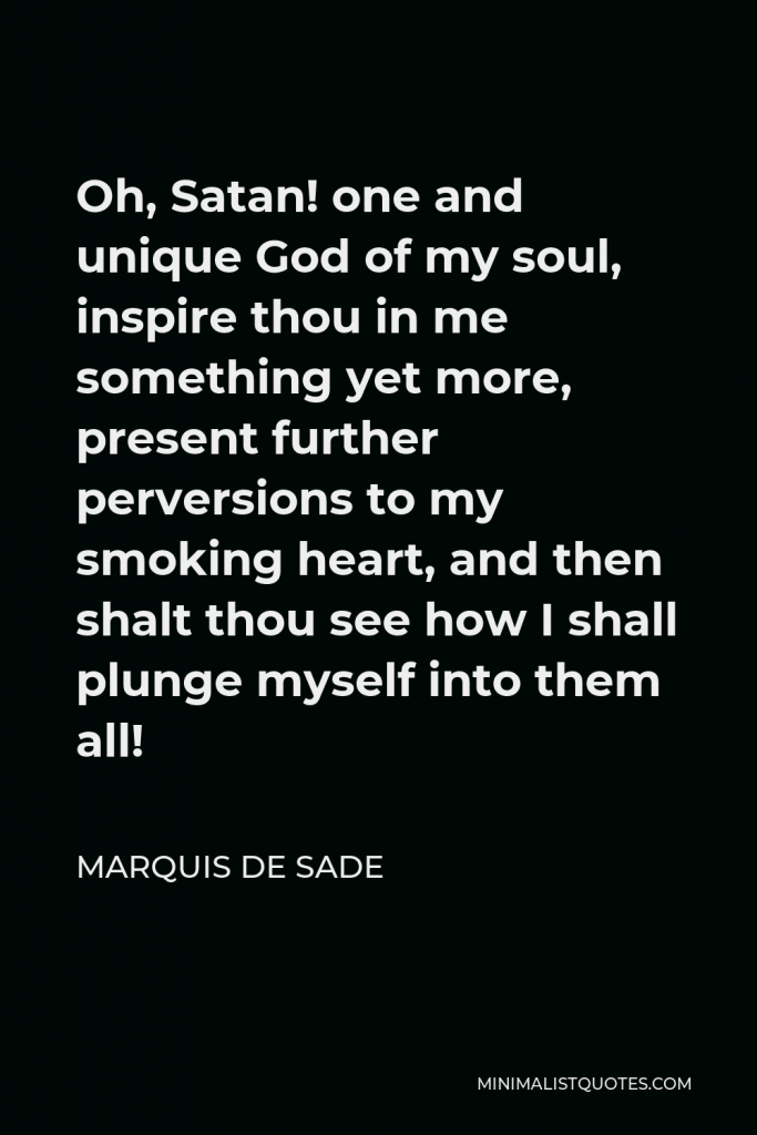 Marquis de Sade Quote - Oh, Satan! one and unique God of my soul, inspire thou in me something yet more, present further perversions to my smoking heart, and then shalt thou see how I shall plunge myself into them all!