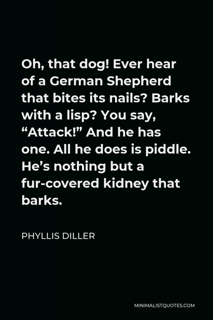 Phyllis Diller Quote - Oh, that dog! Ever hear of a German Shepherd that bites its nails? Barks with a lisp? You say, “Attack!” And he has one. All he does is piddle. He’s nothing but a fur-covered kidney that barks.