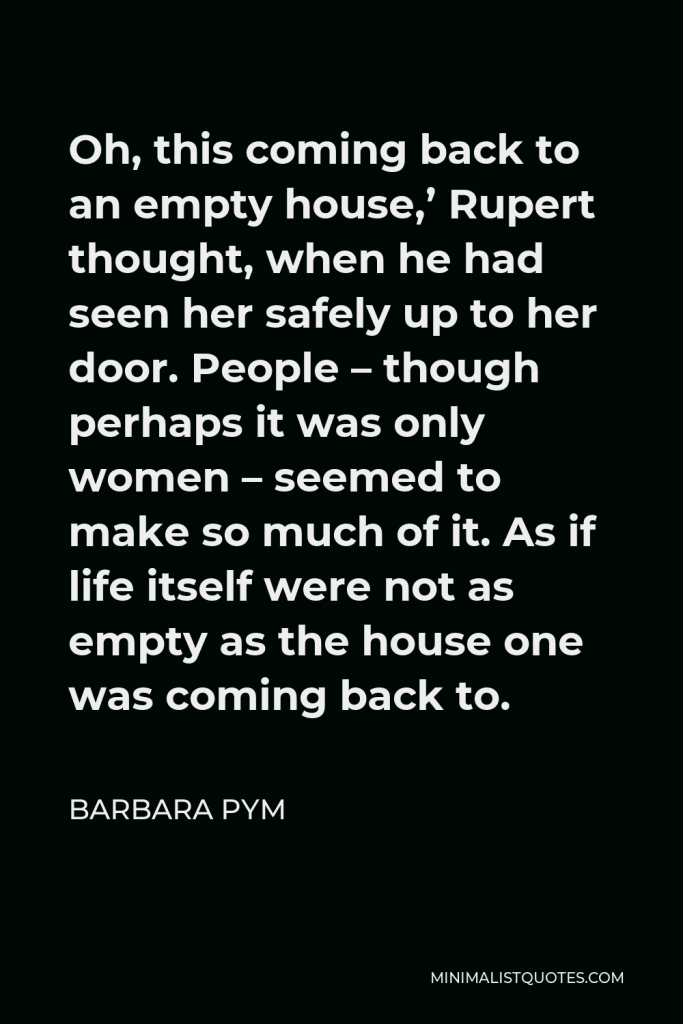 Barbara Pym Quote - Oh, this coming back to an empty house,’ Rupert thought, when he had seen her safely up to her door. People – though perhaps it was only women – seemed to make so much of it. As if life itself were not as empty as the house one was coming back to.