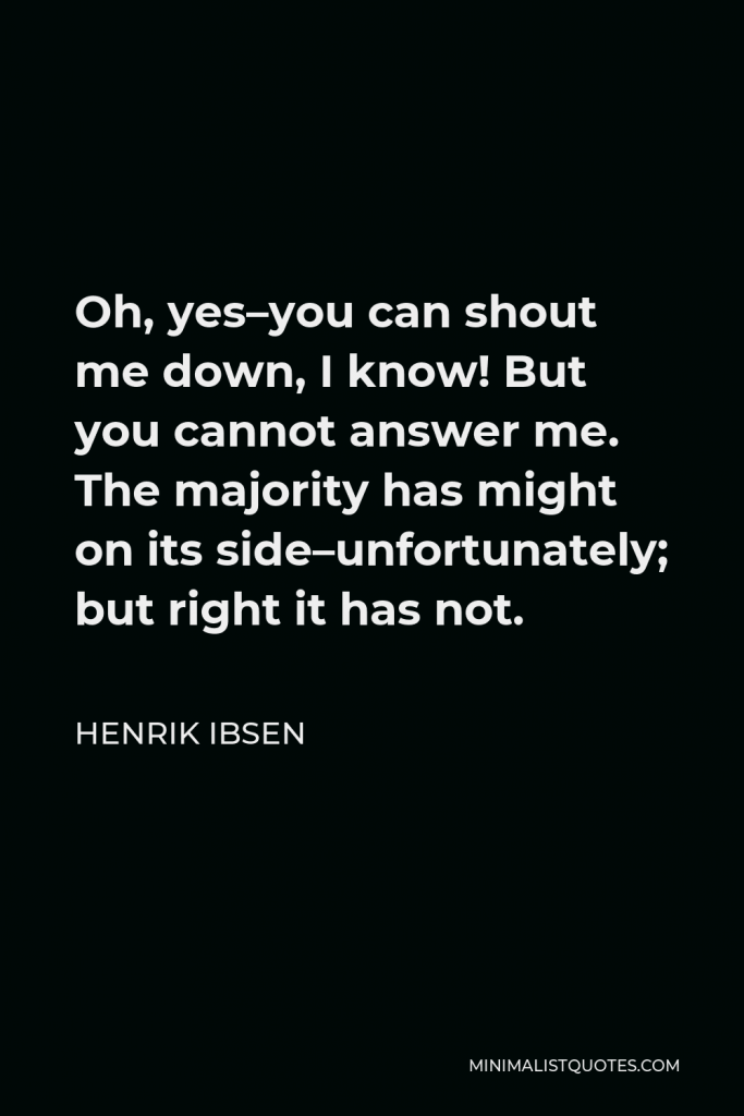 Henrik Ibsen Quote - Oh, yes–you can shout me down, I know! But you cannot answer me. The majority has might on its side–unfortunately; but right it has not.