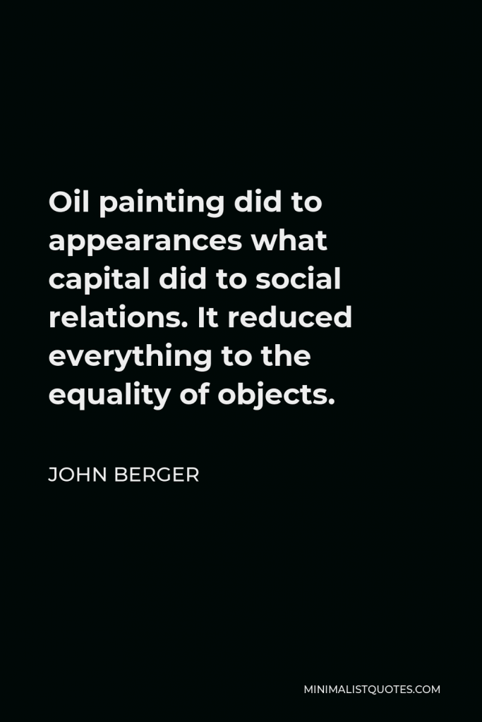 John Berger Quote - Oil painting did to appearances what capital did to social relations. It reduced everything to the equality of objects.