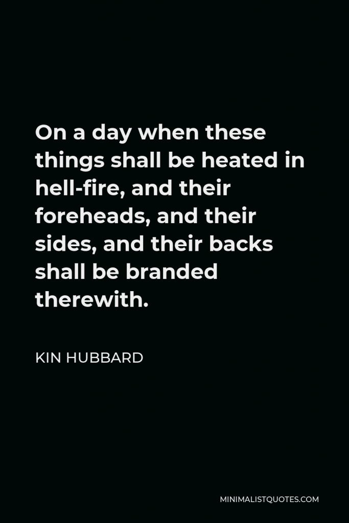 Kin Hubbard Quote - On a day when these things shall be heated in hell-fire, and their foreheads, and their sides, and their backs shall be branded therewith.