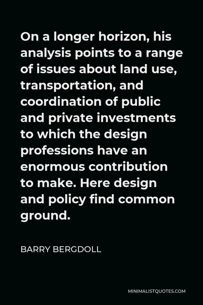 Barry Bergdoll Quote - On a longer horizon, his analysis points to a range of issues about land use, transportation, and coordination of public and private investments to which the design professions have an enormous contribution to make. Here design and policy find common ground.