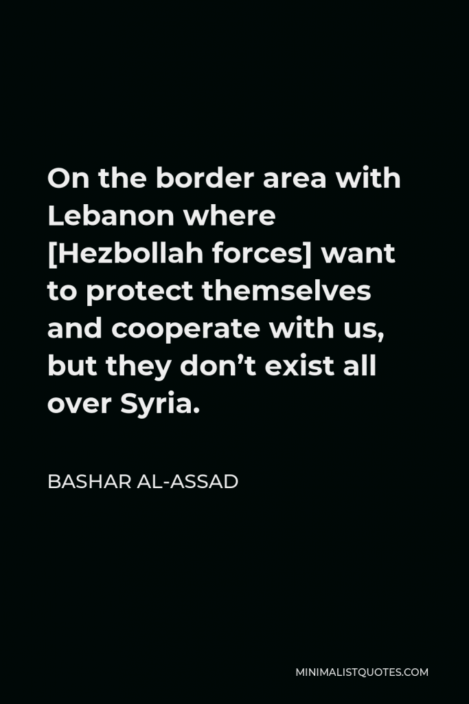 Bashar al-Assad Quote - On the border area with Lebanon where [Hezbollah forces] want to protect themselves and cooperate with us, but they don’t exist all over Syria.
