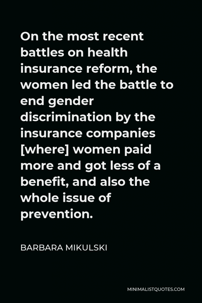 Barbara Mikulski Quote - On the most recent battles on health insurance reform, the women led the battle to end gender discrimination by the insurance companies [where] women paid more and got less of a benefit, and also the whole issue of prevention.