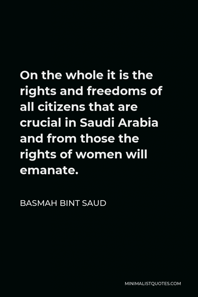 Basmah bint Saud Quote - On the whole it is the rights and freedoms of all citizens that are crucial in Saudi Arabia and from those the rights of women will emanate.