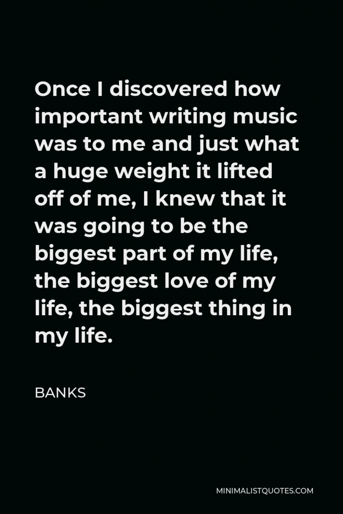 BANKS Quote - Once I discovered how important writing music was to me and just what a huge weight it lifted off of me, I knew that it was going to be the biggest part of my life, the biggest love of my life, the biggest thing in my life.