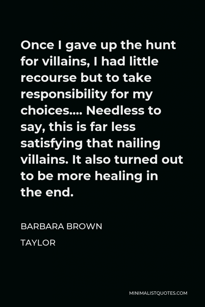 Barbara Brown Taylor Quote - Once I gave up the hunt for villains, I had little recourse but to take responsibility for my choices…. Needless to say, this is far less satisfying that nailing villains. It also turned out to be more healing in the end.