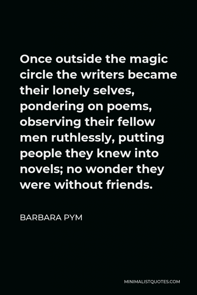 Barbara Pym Quote - Once outside the magic circle the writers became their lonely selves, pondering on poems, observing their fellow men ruthlessly, putting people they knew into novels; no wonder they were without friends.