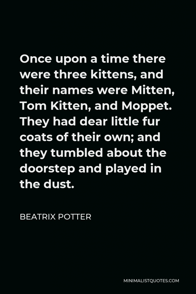 Beatrix Potter Quote - Once upon a time there were three kittens, and their names were Mitten, Tom Kitten, and Moppet. They had dear little fur coats of their own; and they tumbled about the doorstep and played in the dust.
