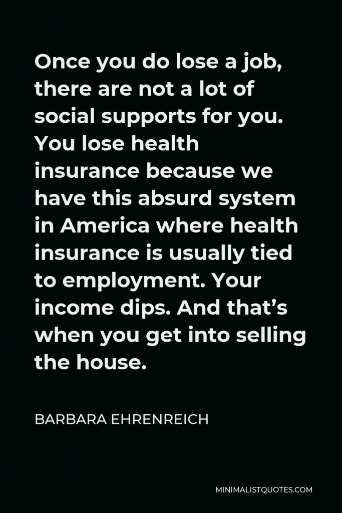 Barbara Ehrenreich Quote - Once you do lose a job, there are not a lot of social supports for you. You lose health insurance because we have this absurd system in America where health insurance is usually tied to employment. Your income dips. And that’s when you get into selling the house.