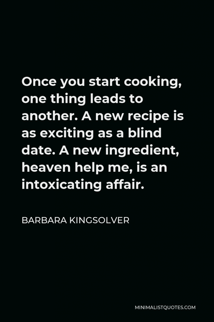 Barbara Kingsolver Quote - Once you start cooking, one thing leads to another. A new recipe is as exciting as a blind date. A new ingredient, heaven help me, is an intoxicating affair.