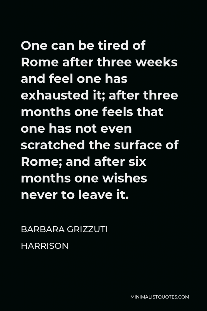 Barbara Grizzuti Harrison Quote - One can be tired of Rome after three weeks and feel one has exhausted it; after three months one feels that one has not even scratched the surface of Rome; and after six months one wishes never to leave it.