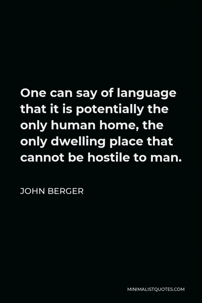 John Berger Quote - One can say of language that it is potentially the only human home, the only dwelling place that cannot be hostile to man.