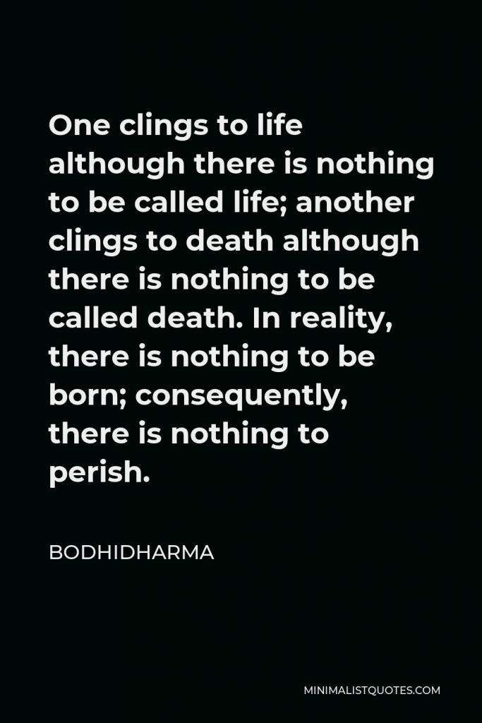Bodhidharma Quote - One clings to life although there is nothing to be called life; another clings to death although there is nothing to be called death. In reality, there is nothing to be born; consequently, there is nothing to perish.