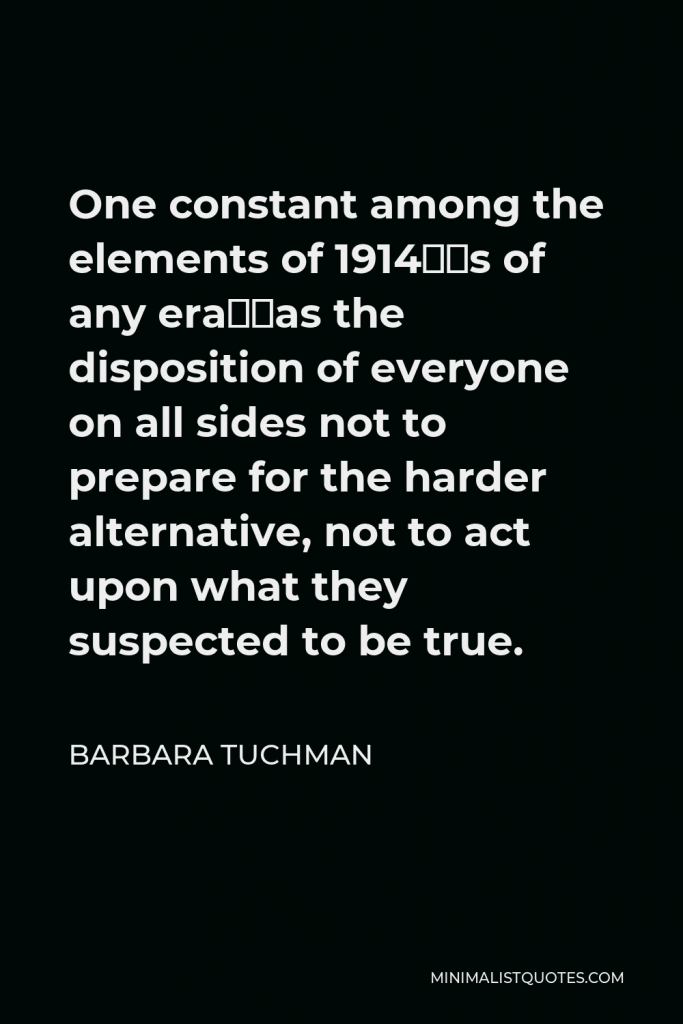 Barbara Tuchman Quote - One constant among the elements of 1914—as of any era—was the disposition of everyone on all sides not to prepare for the harder alternative, not to act upon what they suspected to be true.