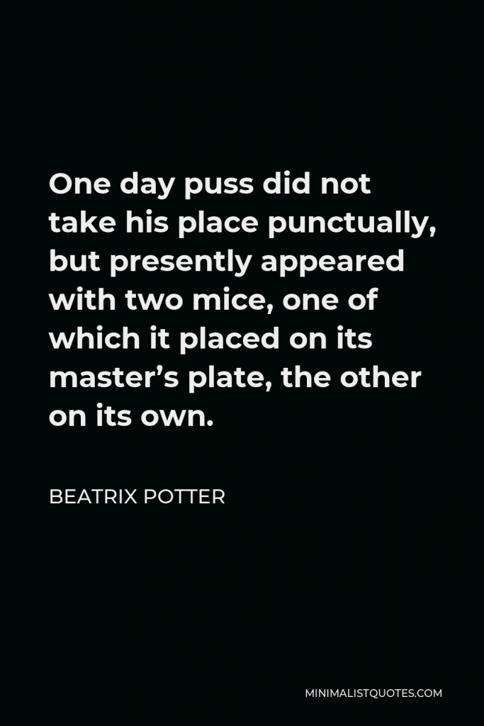 Beatrix Potter Quote - One day puss did not take his place punctually, but presently appeared with two mice, one of which it placed on its master’s plate, the other on its own.